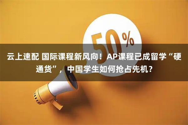 云上速配 国际课程新风向！AP课程已成留学“硬通货”，中国学生如何抢占先机？