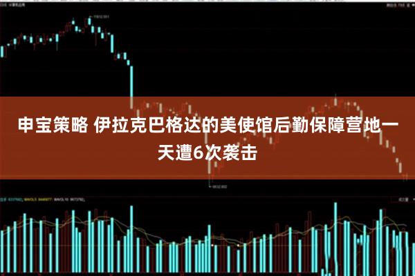申宝策略 伊拉克巴格达的美使馆后勤保障营地一天遭6次袭击