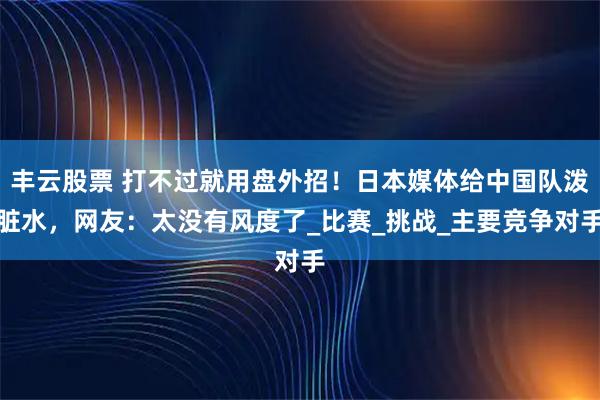 丰云股票 打不过就用盘外招！日本媒体给中国队泼脏水，网友：太没有风度了_比赛_挑战_主要竞争对手