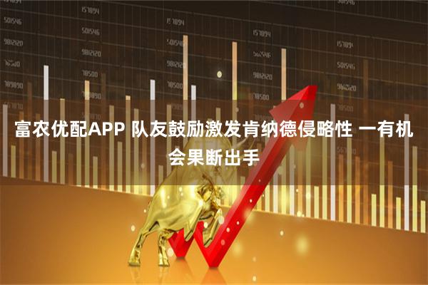 富农优配APP 队友鼓励激发肯纳德侵略性 一有机会果断出手