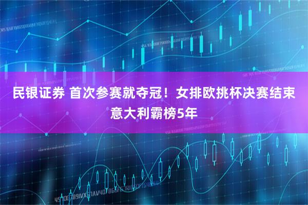 民银证券 首次参赛就夺冠！女排欧挑杯决赛结束意大利霸榜5年