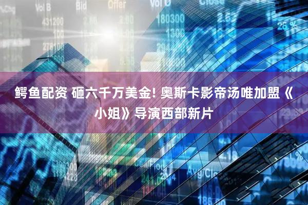 鳄鱼配资 砸六千万美金! 奥斯卡影帝汤唯加盟《小姐》导演西部新片
