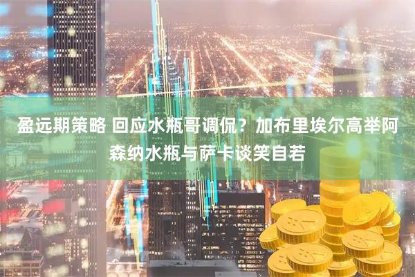 盈远期策略 回应水瓶哥调侃？加布里埃尔高举阿森纳水瓶与萨卡谈笑自若