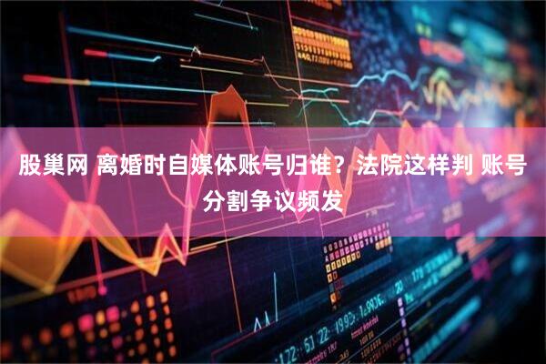 股巢网 离婚时自媒体账号归谁？法院这样判 账号分割争议频发