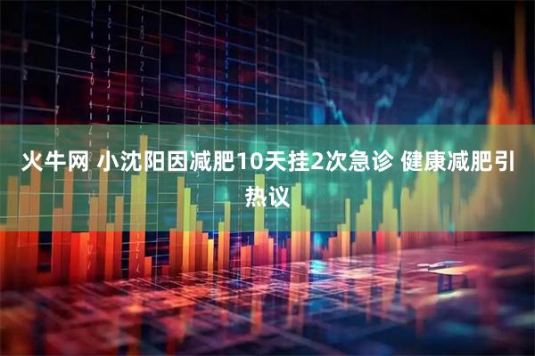 火牛网 小沈阳因减肥10天挂2次急诊 健康减肥引热议