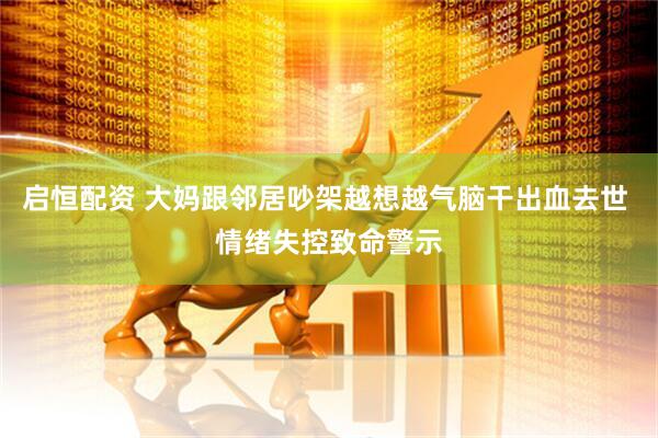 启恒配资 大妈跟邻居吵架越想越气脑干出血去世 情绪失控致命警示