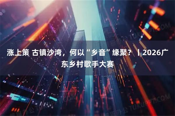 涨上策 古镇沙湾，何以“乡音”缘聚？丨2026广东乡村歌手大赛