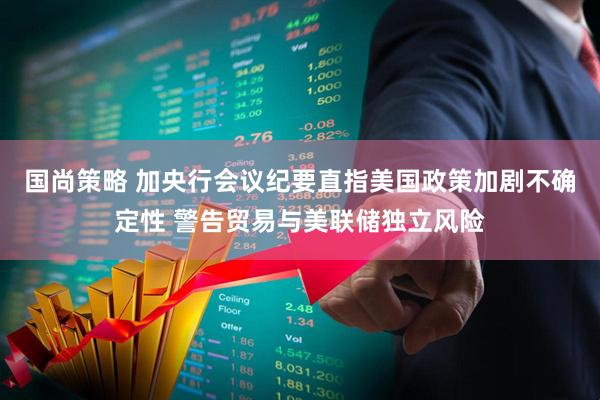 国尚策略 加央行会议纪要直指美国政策加剧不确定性 警告贸易与美联储独立风险