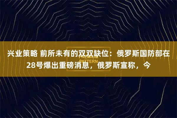 兴业策略 前所未有的双双缺位：俄罗斯国防部在28号爆出重磅消息，俄罗斯宣称，今
