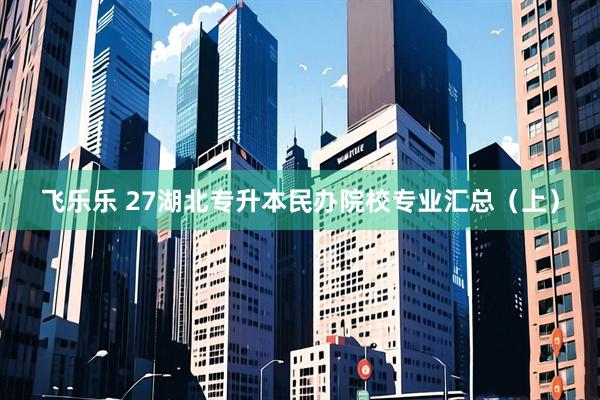 飞乐乐 27湖北专升本民办院校专业汇总（上）