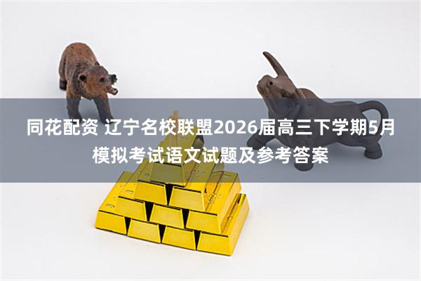 同花配资 辽宁名校联盟2026届高三下学期5月模拟考试语文试题及参考答案
