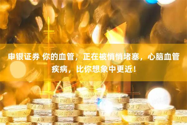 申银证券 你的血管，正在被悄悄堵塞，心脑血管疾病，比你想象中更近！