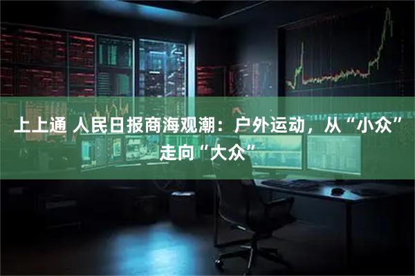 上上通 人民日报商海观潮：户外运动，从“小众”走向“大众”