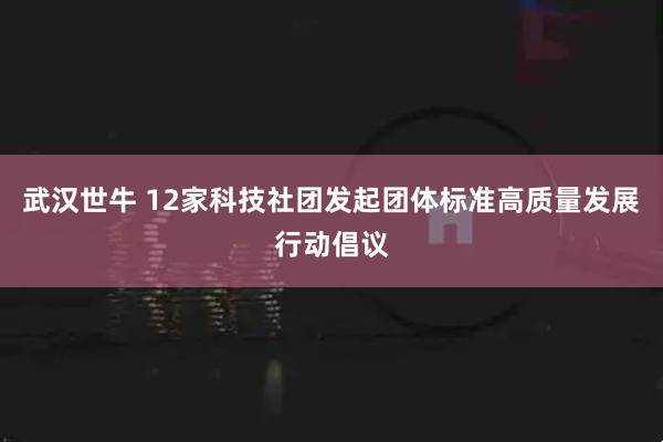 武汉世牛 12家科技社团发起团体标准高质量发展行动倡议
