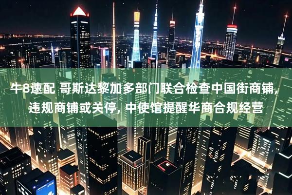牛8速配 哥斯达黎加多部门联合检查中国街商铺, 违规商铺或关停, 中使馆提醒华商合规经营