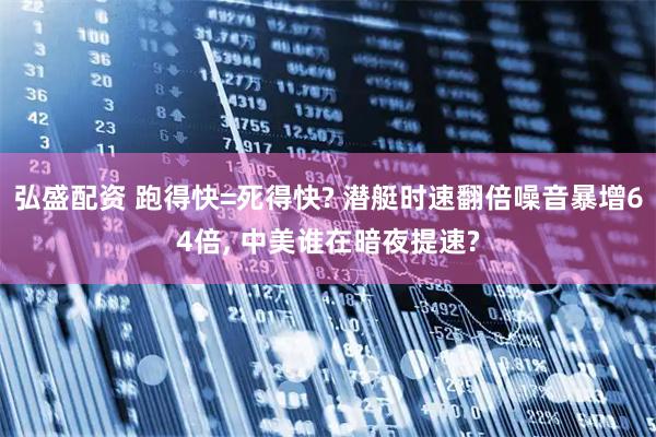 弘盛配资 跑得快=死得快? 潜艇时速翻倍噪音暴增64倍, 中美谁在暗夜提速?