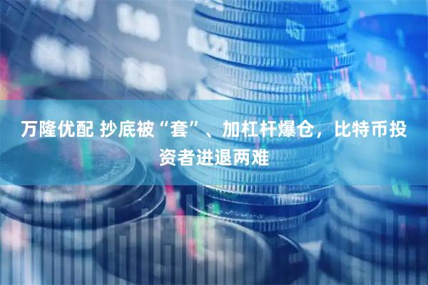 万隆优配 抄底被“套”、加杠杆爆仓,比特币投资者进退两难