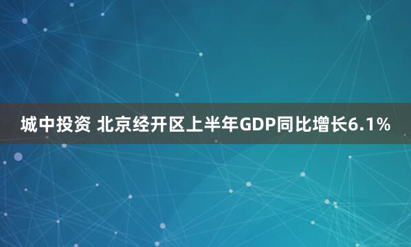 城中投资 北京经开区上半年GDP同比增长6.1%