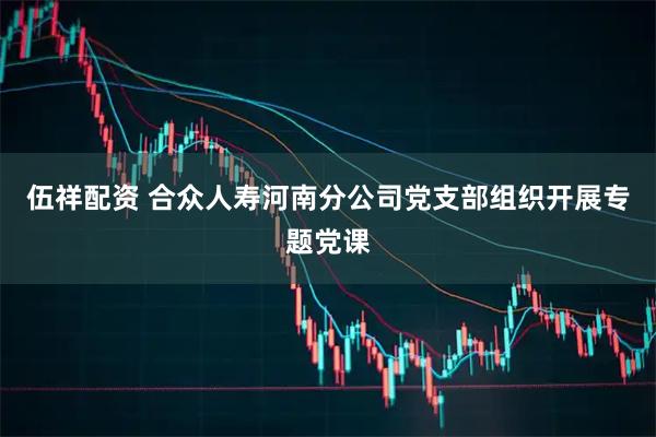 伍祥配资 合众人寿河南分公司党支部组织开展专题党课
